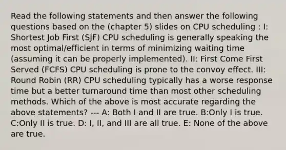 Read the following statements and then answer the following questions based on the (chapter 5) slides on CPU scheduling : I: Shortest Job First (SJF) CPU scheduling is generally speaking the most optimal/efficient in terms of minimizing waiting time (assuming it can be properly implemented). II: First Come First Served (FCFS) CPU scheduling is prone to the convoy effect. III: Round Robin (RR) CPU scheduling typically has a worse response time but a better turnaround time than most other scheduling methods. Which of the above is most accurate regarding the above statements? --- A: Both I and II are true. B:Only I is true. C:Only II is true. D: I, II, and III are all true. E: None of the above are true.