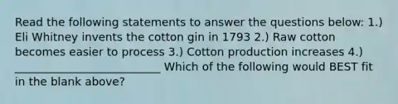 Read the following statements to answer the questions below: 1.) Eli Whitney invents the cotton gin in 1793 2.) Raw cotton becomes easier to process 3.) Cotton production increases 4.) __________________________ Which of the following would BEST fit in the blank above?