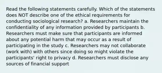 Read the following statements carefully. Which of the statements does NOT describe one of the ethical requirements for conducting sociological research? a. Researchers maintain the confidentiality of any information provided by participants b. Researchers must make sure that participants are informed about any potential harm that may occur as a result of participating in the study c. Researchers may not collaborate (work with) with others since doing so might violate the participants' right to privacy d. Researchers must disclose any sources of financial support