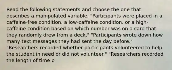 Read the following statements and choose the one that describes a manipulated variable. "Participants were placed in a caffeine-free condition, a low-caffeine condition, or a high-caffeine condition based on which number was on a card that they randomly drew from a deck." "Participants wrote down how many text messages they had sent the day before." "Researchers recorded whether participants volunteered to help the student in need or did not volunteer." "Researchers recorded the length of time p