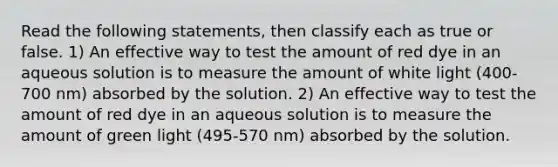 Read the following statements, then classify each as true or false. 1) An effective way to test the amount of red dye in an aqueous solution is to measure the amount of white light (400-700 nm) absorbed by the solution. 2) An effective way to test the amount of red dye in an aqueous solution is to measure the amount of green light (495-570 nm) absorbed by the solution.