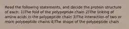 Read the following statements, and decide the protein structure of each: 1)The fold of the polypeptide chain 2)The linking of amino acids in the polypeptide chain 3)The interaction of two or more polypeptide chains 4)The shape of the polypeptide chain