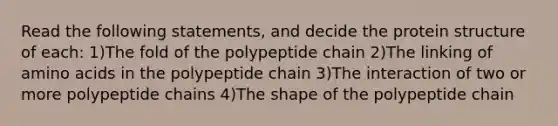 Read the following statements, and decide the protein structure of each: 1)The fold of the polypeptide chain 2)The linking of amino acids in the polypeptide chain 3)The interaction of two or more polypeptide chains 4)The shape of the polypeptide chain