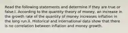 Read the following statements and determine if they are true or false.I. According to the quantity theory of money, an increase in the growth rate of the quantity of money increases inflation in the long run.II. Historical and international data show that there is no correlation between inflation and money growth.