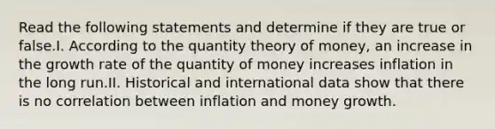 Read the following statements and determine if they are true or false.I. According to the quantity theory of money, an increase in the growth rate of the quantity of money increases inflation in the long run.II. Historical and international data show that there is no correlation between inflation and money growth.