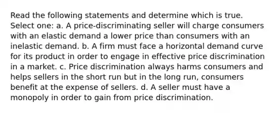 Read the following statements and determine which is true. Select one: a. A price-discriminating seller will charge consumers with an elastic demand a lower price than consumers with an inelastic demand. b. A firm must face a horizontal demand curve for its product in order to engage in effective price discrimination in a market. c. Price discrimination always harms consumers and helps sellers in the short run but in the long run, consumers benefit at the expense of sellers. d. A seller must have a monopoly in order to gain from price discrimination.