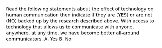 Read the following statements about the effect of technology on human communication then indicate if they are (YES) or are not (NO) backed up by the research described above. With access to technology that allows us to communicate with anyone, anywhere, at any time, we have become better all-around communicators. A. Yes B. No