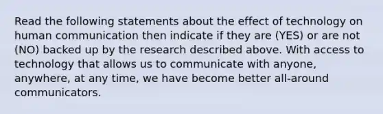 Read the following statements about the effect of technology on human communication then indicate if they are (YES) or are not (NO) backed up by the research described above. With access to technology that allows us to communicate with anyone, anywhere, at any time, we have become better all-around communicators.