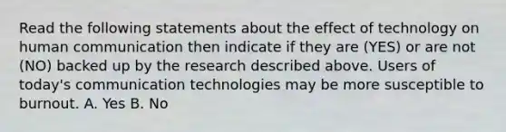 Read the following statements about the effect of technology on human communication then indicate if they are (YES) or are not (NO) backed up by the research described above. Users of today's communication technologies may be more susceptible to burnout. A. Yes B. No