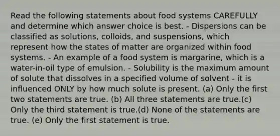 Read the following statements about food systems CAREFULLY and determine which answer choice is best. - Dispersions can be classified as solutions, colloids, and suspensions, which represent how the states of matter are organized within food systems. - An example of a food system is margarine, which is a water-in-oil type of emulsion. - Solubility is the maximum amount of solute that dissolves in a specified volume of solvent - it is influenced ONLY by how much solute is present. (a) Only the first two statements are true. (b) All three statements are true.(c) Only the third statement is true.(d) None of the statements are true. (e) Only the first statement is true.