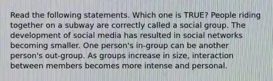 Read the following statements. Which one is TRUE? People riding together on a subway are correctly called a social group. The development of social media has resulted in social networks becoming smaller. One person's in-group can be another person's out-group. As groups increase in size, interaction between members becomes more intense and personal.