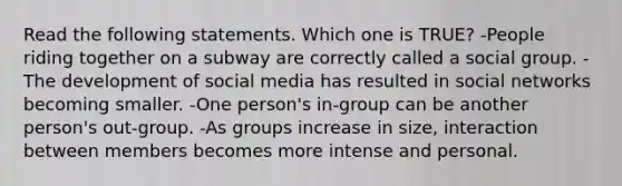 Read the following statements. Which one is TRUE? -People riding together on a subway are correctly called a social group. -The development of social media has resulted in social networks becoming smaller. -One person's in-group can be another person's out-group. -As groups increase in size, interaction between members becomes more intense and personal.