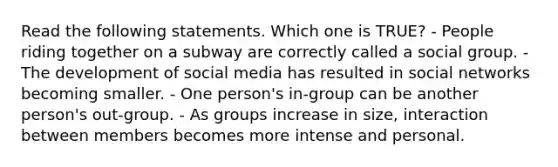 Read the following statements. Which one is TRUE? - People riding together on a subway are correctly called a social group. - The development of social media has resulted in social networks becoming smaller. - One person's in-group can be another person's out-group. - As groups increase in size, interaction between members becomes more intense and personal.