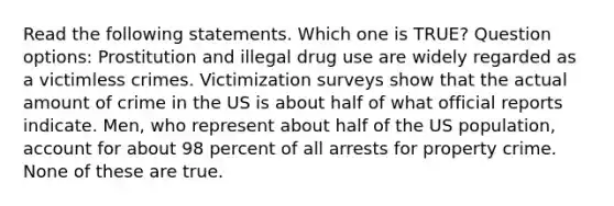 Read the following statements. Which one is TRUE? Question options: Prostitution and illegal drug use are widely regarded as a victimless crimes. Victimization surveys show that the actual amount of crime in the US is about half of what official reports indicate. Men, who represent about half of the US population, account for about 98 percent of all arrests for property crime. None of these are true.