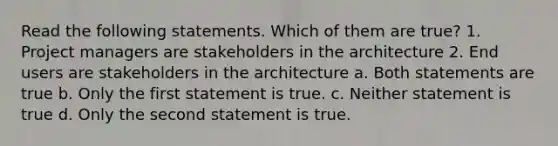 Read the following statements. Which of them are true? 1. Project managers are stakeholders in the architecture 2. End users are stakeholders in the architecture a. Both statements are true b. Only the first statement is true. c. Neither statement is true d. Only the second statement is true.