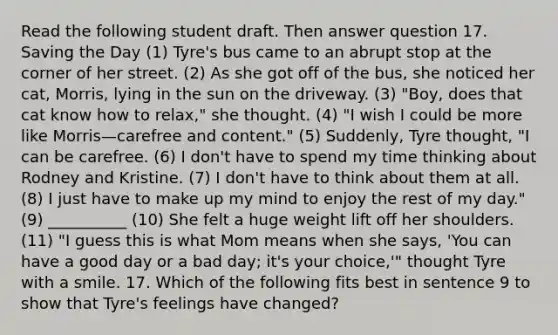 Read the following student draft. Then answer question 17. Saving the Day (1) Tyre's bus came to an abrupt stop at the corner of her street. (2) As she got off of the bus, she noticed her cat, Morris, lying in the sun on the driveway. (3) "Boy, does that cat know how to relax," she thought. (4) "I wish I could be more like Morris—carefree and content." (5) Suddenly, Tyre thought, "I can be carefree. (6) I don't have to spend my time thinking about Rodney and Kristine. (7) I don't have to think about them at all. (8) I just have to make up my mind to enjoy the rest of my day." (9) __________ (10) She felt a huge weight lift off her shoulders. (11) "I guess this is what Mom means when she says, 'You can have a good day or a bad day; it's your choice,'" thought Tyre with a smile. 17. Which of the following fits best in sentence 9 to show that Tyre's feelings have changed?