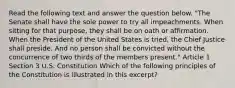 Read the following text and answer the question below. "The Senate shall have the sole power to try all impeachments. When sitting for that purpose, they shall be on oath or affirmation. When the President of the United States is tried, the Chief Justice shall preside. And no person shall be convicted without the concurrence of two thirds of the members present." Article 1 Section 3 U.S. Constitution Which of the following principles of the Constitution is illustrated in this excerpt?