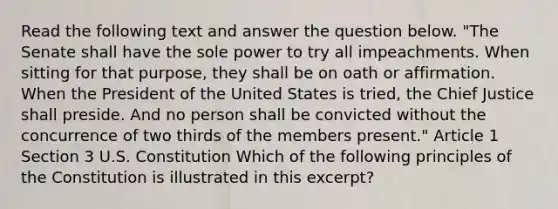 Read the following text and answer the question below. "The Senate shall have the sole power to try all impeachments. When sitting for that purpose, they shall be on oath or affirmation. When the President of the United States is tried, the Chief Justice shall preside. And no person shall be convicted without the concurrence of two thirds of the members present." Article 1 Section 3 U.S. Constitution Which of the following principles of the Constitution is illustrated in this excerpt?