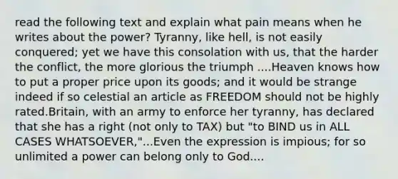 read the following text and explain what pain means when he writes about the power? Tyranny, like hell, is not easily conquered; yet we have this consolation with us, that the harder the conflict, the more glorious the triumph ....Heaven knows how to put a proper price upon its goods; and it would be strange indeed if so celestial an article as FREEDOM should not be highly rated.Britain, with an army to enforce her tyranny, has declared that she has a right (not only to TAX) but "to BIND us in ALL CASES WHATSOEVER,"...Even the expression is impious; for so unlimited a power can belong only to God....