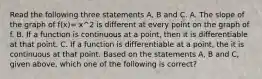 Read the following three statements A, B and C. A. The slope of the graph of f(x)= x^2 is different at every point on the graph of f. B. If a function is continuous at a point, then it is differentiable at that point. C. If a function is differentiable at a point, the it is continuous at that point. Based on the statements A, B and C, given above, which one of the following is correct?