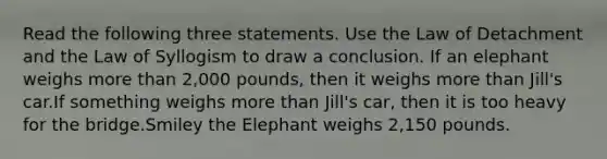 Read the following three statements. Use the Law of Detachment and the Law of Syllogism to draw a conclusion. If an elephant weighs more than 2,000 pounds, then it weighs more than Jill's car.If something weighs more than Jill's car, then it is too heavy for the bridge.Smiley the Elephant weighs 2,150 pounds.