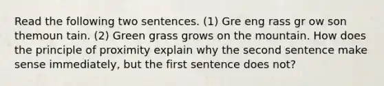 Read the following two sentences. (1) Gre eng rass gr ow son themoun tain. (2) Green grass grows on the mountain. How does the principle of proximity explain why the second sentence make sense immediately, but the first sentence does not?