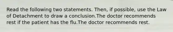 Read the following two statements. Then, if possible, use the Law of Detachment to draw a conclusion.The doctor recommends rest if the patient has the flu.The doctor recommends rest.