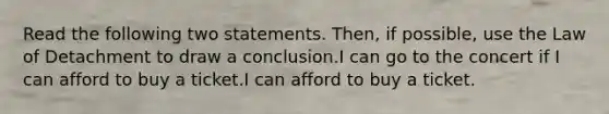 Read the following two statements. Then, if possible, use the Law of Detachment to draw a conclusion.I can go to the concert if I can afford to buy a ticket.I can afford to buy a ticket.