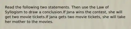 Read the following two statements. Then use the Law of Syllogism to draw a conclusion.If Jana wins the contest, she will get two movie tickets.If Jana gets two movie tickets, she will take her mother to the movies.