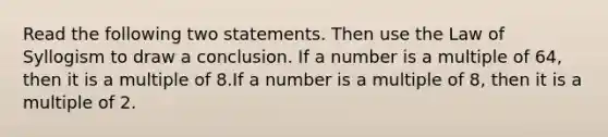 Read the following two statements. Then use the Law of Syllogism to draw a conclusion. If a number is a multiple of 64, then it is a multiple of 8.If a number is a multiple of 8, then it is a multiple of 2.