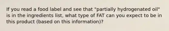 If you read a food label and see that "partially hydrogenated oil" is in the ingredients list, what type of FAT can you expect to be in this product (based on this information)?