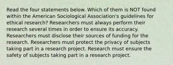 Read the four statements below. Which of them is NOT found within the American Sociological Association's guidelines for ethical research? Researchers must always perform their research several times in order to ensure its accuracy. Researchers must disclose their sources of funding for the research. Researchers must protect the privacy of subjects taking part in a research project. Research must ensure the safety of subjects taking part in a research project.