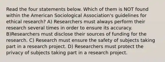 Read the four statements below. Which of them is NOT found within the American Sociological Association's guidelines for ethical research? A) Researchers must always perform their research several times in order to ensure its accuracy. B)Researchers must disclose their sources of funding for the research. C) Research must ensure the safety of subjects taking part in a research project. D) Researchers must protect the privacy of subjects taking part in a research project.