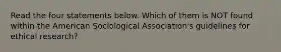 Read the four statements below. Which of them is NOT found within the American Sociological Association's guidelines for ethical research?