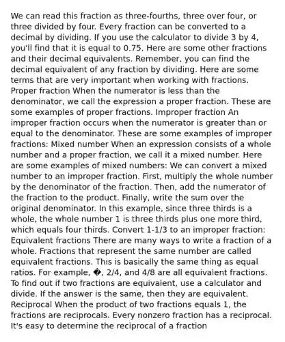 We can read this fraction as three-fourths, three over four, or three divided by four. Every fraction can be converted to a decimal by dividing. If you use the calculator to divide 3 by 4, you'll find that it is equal to 0.75. Here are some other fractions and their decimal equivalents. Remember, you can find the decimal equivalent of any fraction by dividing. Here are some terms that are very important when working with fractions. Proper fraction When the numerator is less than the denominator, we call the expression a proper fraction. These are some examples of proper fractions. Improper fraction An improper fraction occurs when the numerator is greater than or equal to the denominator. These are some examples of improper fractions: Mixed number When an expression consists of a whole number and a proper fraction, we call it a mixed number. Here are some examples of mixed numbers: We can convert a mixed number to an improper fraction. First, multiply the whole number by the denominator of the fraction. Then, add the numerator of the fraction to the product. Finally, write the sum over the original denominator. In this example, since three thirds is a whole, the whole number 1 is three thirds plus one more third, which equals four thirds. Convert 1-1/3 to an improper fraction: Equivalent fractions There are many ways to write a fraction of a whole. Fractions that represent the same number are called equivalent fractions. This is basically the same thing as equal ratios. For example, �, 2/4, and 4/8 are all equivalent fractions. To find out if two fractions are equivalent, use a calculator and divide. If the answer is the same, then they are equivalent. Reciprocal When the product of two fractions equals 1, the fractions are reciprocals. Every nonzero fraction has a reciprocal. It's easy to determine the reciprocal of a fraction