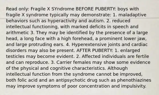 Read only: Fragile X SYndrome BEFORE PUBERTY: boys with fragile X syndrome typically may demonstrate: 1. maladaptive behaviors such as hyperactivity and autism. 2. reduced intellectual functioning, with marked deficits in speech and arithmetic 3. They may be identified by the presence of a large head, a long face with a high forehead, a prominent lower jaw, and large protruding ears. 4. Hyperextensive joints and cardiac disorders may also be present. AFTER PUBERTY: 1. enlarged testicles may become evident. 2. Affected individuals are fertile and can reproduce. 3. Carrier females may show some evidence of the physical and cognitive characteristics. Although intellectual function from the syndrome cannot be improved, both folic acid and an antipsychotic drug such as phenothiazines may improve symptoms of poor concentration and impulsivity.