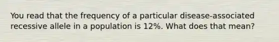 You read that the frequency of a particular disease-associated recessive allele in a population is 12%. What does that mean?