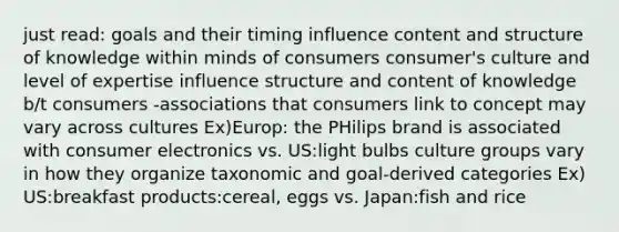 just read: goals and their timing influence content and structure of knowledge within minds of consumers consumer's culture and level of expertise influence structure and content of knowledge b/t consumers -associations that consumers link to concept may vary across cultures Ex)Europ: the PHilips brand is associated with consumer electronics vs. US:light bulbs culture groups vary in how they organize taxonomic and goal-derived categories Ex) US:breakfast products:cereal, eggs vs. Japan:fish and rice