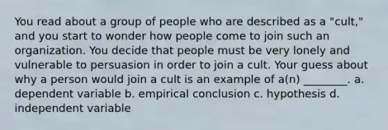 You read about a group of people who are described as a "cult," and you start to wonder how people come to join such an organization. You decide that people must be very lonely and vulnerable to persuasion in order to join a cult. Your guess about why a person would join a cult is an example of a(n) ________. a. dependent variable b. empirical conclusion c. hypothesis d. independent variable