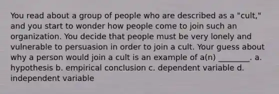 You read about a group of people who are described as a "cult," and you start to wonder how people come to join such an organization. You decide that people must be very lonely and vulnerable to persuasion in order to join a cult. Your guess about why a person would join a cult is an example of a(n) ________. a. hypothesis b. empirical conclusion c. dependent variable d. independent variable