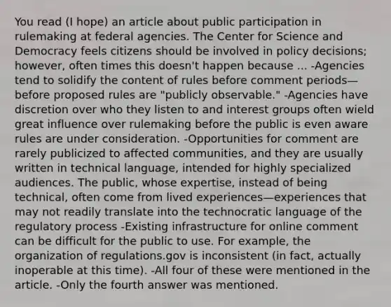 You read (I hope) an article about public participation in rulemaking at federal agencies. The Center for Science and Democracy feels citizens should be involved in policy decisions; however, often times this doesn't happen because ... -Agencies tend to solidify the content of rules before comment periods—before proposed rules are "publicly observable." -Agencies have discretion over who they listen to and interest groups often wield great influence over rulemaking before the public is even aware rules are under consideration. -Opportunities for comment are rarely publicized to affected communities, and they are usually written in technical language, intended for highly specialized audiences. The public, whose expertise, instead of being technical, often come from lived experiences—experiences that may not readily translate into the technocratic language of the regulatory process -Existing infrastructure for online comment can be difficult for the public to use. For example, the organization of regulations.gov is inconsistent (in fact, actually inoperable at this time). -All four of these were mentioned in the article. -Only the fourth answer was mentioned.