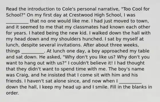 Read the introduction to Cole's personal narrative, "Too Cool for School?" On my first day at Crestwood High School, I was __________ that no one would like me. I had just moved to town, and it seemed to me that my classmates had known each other for years. I hated being the new kid. I walked down the hall with my head down and my shoulders hunched. I sat by myself at lunch, despite several invitations. After about three weeks, things __________. At lunch one day, a boy approached my table and sat down. He asked, "Why don't you like us? Why don't you want to hang out with us?" I couldn't believe it! I had thought that they didn't want to spend time with me. The boy's name was Craig, and he insisted that I come sit with him and his friends. I haven't sat alone since, and now when I __________ down the hall, I keep my head up and I smile. Fill in the blanks in order.