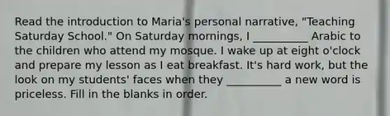 Read the introduction to Maria's personal narrative, "Teaching Saturday School." On Saturday mornings, I __________ Arabic to the children who attend my mosque. I wake up at eight o'clock and prepare my lesson as I eat breakfast. It's hard work, but the look on my students' faces when they __________ a new word is priceless. Fill in the blanks in order.