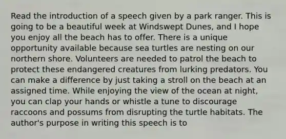 Read the introduction of a speech given by a park ranger. This is going to be a beautiful week at Windswept Dunes, and I hope you enjoy all the beach has to offer. There is a unique opportunity available because sea turtles are nesting on our northern shore. Volunteers are needed to patrol the beach to protect these endangered creatures from lurking predators. You can make a difference by just taking a stroll on the beach at an assigned time. While enjoying the view of the ocean at night, you can clap your hands or whistle a tune to discourage raccoons and possums from disrupting the turtle habitats. The author's purpose in writing this speech is to