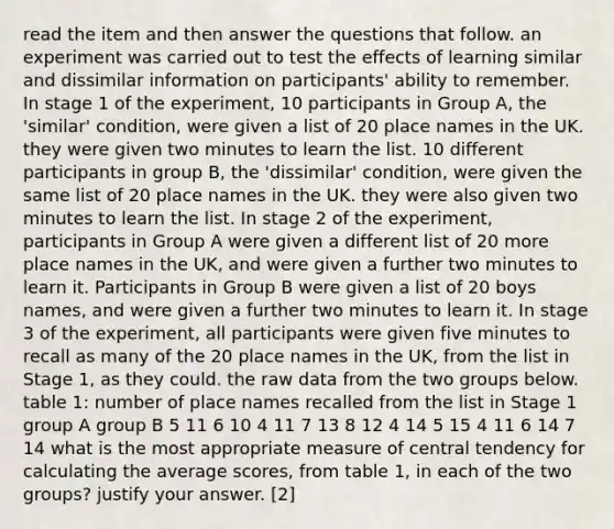 read the item and then answer the questions that follow. an experiment was carried out to test the effects of learning similar and dissimilar information on participants' ability to remember. In stage 1 of the experiment, 10 participants in Group A, the 'similar' condition, were given a list of 20 place names in the UK. they were given two minutes to learn the list. 10 different participants in group B, the 'dissimilar' condition, were given the same list of 20 place names in the UK. they were also given two minutes to learn the list. In stage 2 of the experiment, participants in Group A were given a different list of 20 more place names in the UK, and were given a further two minutes to learn it. Participants in Group B were given a list of 20 boys names, and were given a further two minutes to learn it. In stage 3 of the experiment, all participants were given five minutes to recall as many of the 20 place names in the UK, from the list in Stage 1, as they could. the raw data from the two groups below. table 1: number of place names recalled from the list in Stage 1 group A group B 5 11 6 10 4 11 7 13 8 12 4 14 5 15 4 11 6 14 7 14 what is the most appropriate measure of central tendency for calculating the average scores, from table 1, in each of the two groups? justify your answer. [2]