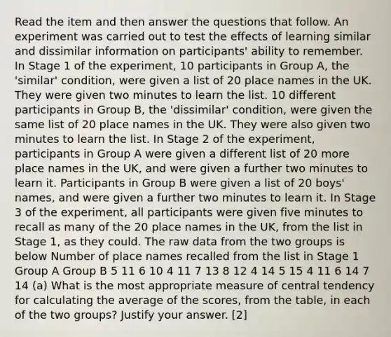 Read the item and then answer the questions that follow. An experiment was carried out to test the effects of learning similar and dissimilar information on participants' ability to remember. In Stage 1 of the experiment, 10 participants in Group A, the 'similar' condition, were given a list of 20 place names in the UK. They were given two minutes to learn the list. 10 different participants in Group B, the 'dissimilar' condition, were given the same list of 20 place names in the UK. They were also given two minutes to learn the list. In Stage 2 of the experiment, participants in Group A were given a different list of 20 more place names in the UK, and were given a further two minutes to learn it. Participants in Group B were given a list of 20 boys' names, and were given a further two minutes to learn it. In Stage 3 of the experiment, all participants were given five minutes to recall as many of the 20 place names in the UK, from the list in Stage 1, as they could. The raw data from the two groups is below Number of place names recalled from the list in Stage 1 Group A Group B 5 11 6 10 4 11 7 13 8 12 4 14 5 15 4 11 6 14 7 14 (a) What is the most appropriate measure of central tendency for calculating the average of the scores, from the table, in each of the two groups? Justify your answer. [2]