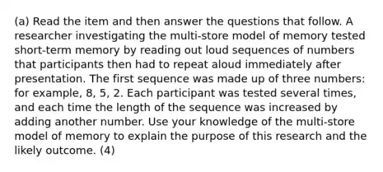 (a) Read the item and then answer the questions that follow. A researcher investigating the multi-store model of memory tested short-term memory by reading out loud sequences of numbers that participants then had to repeat aloud immediately after presentation. The first sequence was made up of three numbers: for example, 8, 5, 2. Each participant was tested several times, and each time the length of the sequence was increased by adding another number. Use your knowledge of the multi-store model of memory to explain the purpose of this research and the likely outcome. (4)