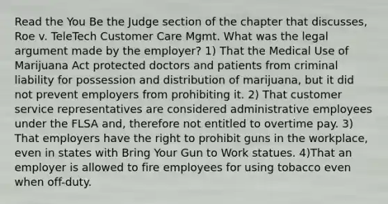 Read the You Be the Judge section of the chapter that discusses, Roe v. TeleTech Customer Care Mgmt. What was the legal argument made by the employer? 1) That the Medical Use of Marijuana Act protected doctors and patients from criminal liability for possession and distribution of marijuana, but it did not prevent employers from prohibiting it. 2) That customer service representatives are considered administrative employees under the FLSA and, therefore not entitled to overtime pay. 3) That employers have the right to prohibit guns in the workplace, even in states with Bring Your Gun to Work statues. 4)That an employer is allowed to fire employees for using tobacco even when off-duty.