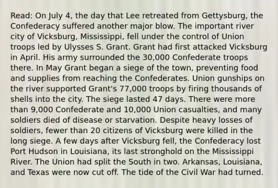 Read: On July 4, the day that Lee retreated from Gettysburg, the Confederacy suffered another major blow. The important river city of Vicksburg, Mississippi, fell under the control of Union troops led by Ulysses S. Grant. Grant had first attacked Vicksburg in April. His army surrounded the 30,000 Confederate troops there. In May Grant began a siege of the town, preventing food and supplies from reaching the Confederates. Union gunships on the river supported Grant's 77,000 troops by firing thousands of shells into the city. The siege lasted 47 days. There were more than 9,000 Confederate and 10,000 Union casualties, and many soldiers died of disease or starvation. Despite heavy losses of soldiers, fewer than 20 citizens of Vicksburg were killed in the long siege. A few days after Vicksburg fell, the Confederacy lost Port Hudson in Louisiana, its last stronghold on the Mississippi River. The Union had split the South in two. Arkansas, Louisiana, and Texas were now cut off. The tide of the Civil War had turned.