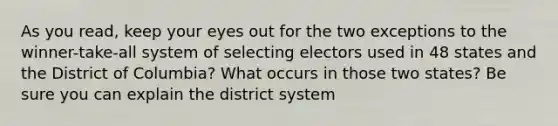 As you read, keep your eyes out for the two exceptions to the winner-take-all system of selecting electors used in 48 states and the District of Columbia? What occurs in those two states? Be sure you can explain the district system